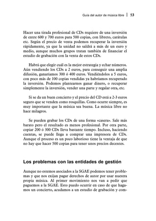 Guía del autor de música libre   53



Hacer una tirada profesional de CDs requiere de una inversión
de entre 600 y 700 euros para 500 copias, con libreto, carátulas
etc. Según el precio de venta podemos recuperar la inversión
rápidamente, ya que la unidad no saldrá a más de un euro y
medio, aunque muchos grupos tratan también de financiar el
estudio de grabación con la venta de estos CDs.

    Habrá que elegir cuál es la mejor estrategia y echar números.
Aún vendiendo los CDs a 2 euros, para conseguir una amplia
difusión, ganaríamos 300 ó 400 euros. Vendiéndolos a 5 euros,
con poco más de 100 copias vendidas ya habríamos recuperado
la inversión. Podemos plantearnos ganar dinero, o recuperar
simplemente la inversión, vender una parte y regalar otra, etc.

   Si se da un buen concierto y el precio del CD está a 2-3 euros
seguro que se venden como rosquillas. Como ocurre siempre, es
muy importante que la música sea buena. La música libre no
hace milagros.

   Se pueden grabar los CDs de una forma «casera». Sale más
barato pero el resultado es menos profesional. Por otra parte,
copiar 200 ó 300 CDs lleva bastante tiempo. Incluso, haciendo
cuentas, se puede llega a comprar una impresora de CDs.
Aunque el proceso es un poco laborioso tiene la ventaja de que
no hay que hacer 500 copias para tener unos precios decentes.



Los problemas con las entidades de gestión
Aunque no estemos asociados a la SGAE podemos tener proble-
mas y que nos exijan pagar derechos de autor por usar nuestra
propia música. Al primer movimiento nos van a pedir que
paguemos a la SGAE. Esto puedo ocurrir en caso de que haga-
mos un concierto, acudamos a un estudio de grabación y com-
 
