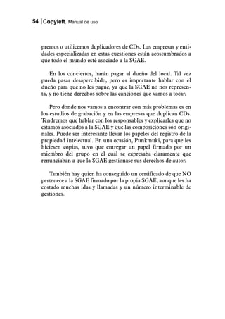 54 Copyleft. Manual de uso



   premos o utilicemos duplicadores de CDs. Las empresas y enti-
   dades especializadas en estas cuestiones están acostumbrados a
   que todo el mundo esté asociado a la SGAE.

       En los conciertos, harán pagar al dueño del local. Tal vez
   pueda pasar desapercibido, pero es importante hablar con el
   dueño para que no les pague, ya que la SGAE no nos represen-
   ta, y no tiene derechos sobre las canciones que vamos a tocar.

       Pero donde nos vamos a encontrar con más problemas es en
   los estudios de grabación y en las empresas que duplican CDs.
   Tendremos que hablar con los responsables y explicarles que no
   estamos asociados a la SGAE y que las composiciones son origi-
   nales. Puede ser interesante llevar los papeles del registro de la
   propiedad intelectual. En una ocasión, Punkmuki, para que les
   hiciesen copias, tuvo que entregar un papel firmado por un
   miembro del grupo en el cual se expresaba claramente que
   renunciaban a que la SGAE gestionase sus derechos de autor.

      También hay quien ha conseguido un certificado de que NO
   pertenece a la SGAE firmado por la propia SGAE, aunque les ha
   costado muchas idas y llamadas y un número interminable de
   gestiones.
 