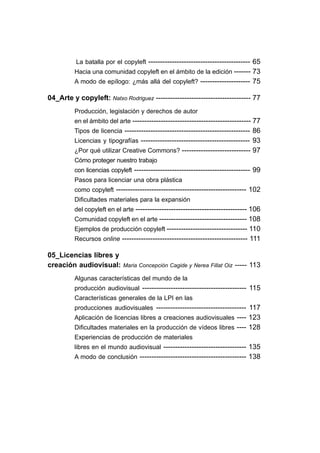 La batalla por el copyleft ------------------------------------------- 65
         Hacia una comunidad copyleft en el ámbito de la edición ------- 73
         A modo de epílogo: ¿más allá del copyleft? --------------------- 75

04_Arte y copyleft: Natxo Rodriguez ---------------------------------------- 77
         Producción, legislación y derechos de autor
         en el ámbito del arte -------------------------------------------------- 77
         Tipos de licencia ----------------------------------------------------- 86
         Licencias y tipografías ---------------------------------------------- 93
         ¿Por qué utilizar Creative Commons? ----------------------------- 97
         Cómo proteger nuestro trabajo
         con licencias copyleft ------------------------------------------------- 99
         Pasos para licenciar una obra plástica
         como copyleft ------------------------------------------------------- 102
         Dificultades materiales para la expansión
         del copyleft en el arte ----------------------------------------------- 106
         Comunidad copyleft en el arte ------------------------------------- 108
         Ejemplos de producción copyleft ---------------------------------- 110
         Recursos online ----------------------------------------------------- 111

05_Licencias libres y
creación audiovisual:       Maria Concepción Cagide y Nerea Fillat Oiz   ----- 113
         Algunas características del mundo de la
         producción audiovisual -------------------------------------------- 115
         Características generales de la LPI en las
         producciones audiovisuales -------------------------------------- 117
         Aplicación de licencias libres a creaciones audiovisuales ---- 123
         Dificultades materiales en la producción de vídeos libres ---- 128
         Experiencias de producción de materiales
         libres en el mundo audiovisual ----------------------------------- 135
         A modo de conclusión --------------------------------------------- 138
 
