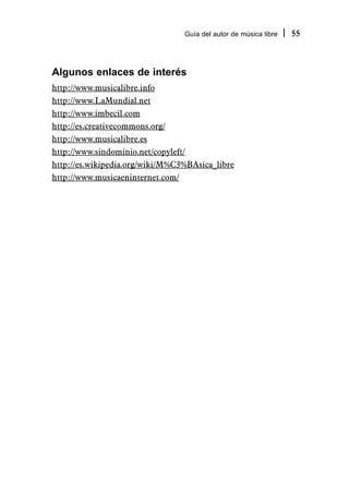 Guía del autor de música libre   55



Algunos enlaces de interés
http://www.musicalibre.info
http://www.LaMundial.net
http://www.imbecil.com
http://es.creativecommons.org/
http://www.musicalibre.es
http://www.sindominio.net/copyleft/
http://es.wikipedia.org/wiki/M%C3%BAsica_libre
http://www.musicaeninternet.com/
 