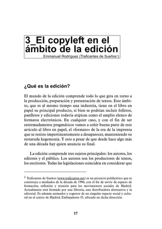 3_El copyleft en el
ámbito de la edición
              Emmanuel Rodríguez (Traficantes de Sueños1)




¿Qué es la edición?

El mundo de la edición comprende todo lo que gira en torno a
la producción, preparación y presentación de textos. Este ámbi-
to, que es al mismo tiempo una industria, tiene en el libro en
papel su principal producto, si bien se podrían incluir folletos,
panfletos y ediciones todavía atípicas como el amplio elenco de
formatos electrónicos. En cualquier caso, y con el fin de ser
extremadamente pragmáticos vamos a ceñir buena parte de este
artículo al libro en papel, el «formato» de la era de la imprenta
que se resiste impertinentemente a desaparecer, manteniendo su
testaruda hegemonía. Y esto a pesar de que desde hace algo más
de una década hay quien anuncia su final.

    La edición comprende tres sujetos principales: los autores, los
editores y el público. Los autores son los productores de textos,
los escritores. Todas las legislaciones coinciden en considerar que


1 Traficantes de Sueños (www.traficantes.net) es un proyecto polifacético que se
constituye a mediados de la década de 1990, con el fin de servir de espacio de
formación, reflexión y reunión para los movimientos sociales de Madrid.
Actualmente está formado por una librería, una distribuidora alternativa y la
editorial. Es además animador y cogestor de un singular espacio social y cultu-
ral en el centro de Madrid, Embajadores 35, ubicado en dicha dirección.




                                    57
 