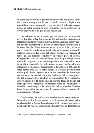 58 Copyleft. Manual de uso



   el autor tiene derecho al reconocimiento de la autoría y a deci-
   dir o no la divulgación de sus textos (lo que en la legislación
   española se conoce como «derechos morales»2). Además, corres-
   ponde al autor decidir en qué condiciones se va distribuir su
   obra y si permite o no que ésta se modifique.

       Los editores se encuentran, por así decir, en un segundo
   nivel. Trabajan sobre los textos de los autores, los preparan en
   formatos atractivos y organizan su difusión. Aunque autor y edi-
   tor pueden coincidir (y de hecho las tecnologías informáticas e
   Internet han facilitado enormemente la autoedición, al hacer
   que el coste de la misma sea tendencialmente cero), se trata de
   trabajos distintos. La labor del editor consiste en preparar el
   texto en un formato legible y adecuado para el lector.
   Comprende tareas extremadamente técnicas que tienen como
   único fin preparar el texto para su publicación: corrección orto-
   tipográfica, corrección de estilo, maquetación y diseño del libro,
   impresión y finalmente lanzamiento y distribución. Muchas de
   estas tareas añadidas al texto (como la edición, propiamente
   dicha, y el diseño) «generan» a su vez derechos de autor, que
   normalmente se consideran obras derivadas del texto original.
   En definitiva, el editor añade al texto un trabajo de preparación,
   de presentación y de difusión, que incluye desde el diseño del
   libro (portadas, imágenes, interiores) hasta su promoción y
   difusión; desde asegurar la colocación del texto en las librerías
   hasta la organización de actos de presentación y eventos de
   comunicación pública.

      Obviamente, el editor no realiza todos estos trabajos.
   Normalmente los deja en manos de profesionales, siendo su prin-
   cipal actividad la de coordinar el conjunto del proceso que compo-
   ne el ciclo de valor de la industria editorial y que se descompone


   2 Art. 34, texto refundido de la Ley de Propiedad Intelectual 1/1996.
 
