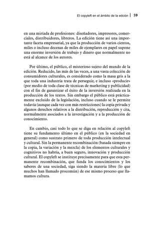 El copyleft en el ámbito de la edción   59



en una miríada de profesiones: diseñadores, impresores, comer-
ciales, distribuidores, libreros. La edición tiene así una impor-
tante faceta empresarial, ya que la producción de varios cientos,
miles o incluso decenas de miles de ejemplares en papel supone
una enorme inversión de trabajo y dinero que normalmente no
está al alcance de los autores.

   Por último, el público, el misterioso sujeto del mundo de la
edición. Reducido, las más de las veces, a una vasta colección de
consumidores culturales, es considerado como la masa gris a la
que toda una industria trata de perseguir, e incluso «producir»
(por medio de toda clase de técnicas de marketing y publicidad)
con el fin de garantizar el éxito de la inversión realizada en la
producción de los textos. Sin embargo el público está práctica-
mente excluido de la legislación, incluso cuando se le permite
todavía (aunque cada vez con más restricciones) la copia privada y
algunos derechos relativos a la distribución, reproducción y cita,
normalmente asociados a la investigación y a la producción de
conocimiento.

    En cambio, casi todo lo que se diga en relación al copyleft
tiene su fundamento último en el público (en la sociedad en
general) como sustrato primero de toda producción intelectual
y cultural. Sin la permanente recombinación (basada siempre en
la copia, la variación y la mezcla) de los elementos culturales y
cognitivos no habría, a buen seguro, innovación y producción
cultural. El copyleft se instituye precisamente para que esta per-
manente recombinación, que funda los conocimientos y los
saberes de una sociedad, siga siendo la materia libre (lo que
muchos han llamado procomún) de ese mismo proceso que lla-
mamos cultura.
 