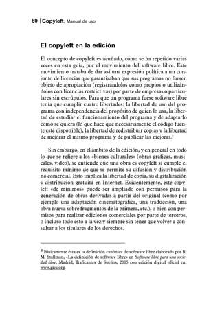 60 Copyleft. Manual de uso



   El copyleft en la edición
   El concepto de copyleft es acuñado, como se ha repetido varias
   veces en esta guía, por el movimiento del software libre. Este
   movimiento trataba de dar así una expresión política a un con-
   junto de licencias que garantizaban que sus programas no fuesen
   objeto de apropiación (registrándolos como propios o utilizán-
   dolos con licencias restrictivas) por parte de empresas o particu-
   lares sin escrúpulos. Para que un programa fuese software libre
   tenía que cumplir cuatro libertades: la libertad de uso del pro-
   grama con independencia del propósito de quien lo usa, la liber-
   tad de estudiar el funcionamiento del programa y de adaptarlo
   como se quiera (lo que hace que necesariamente el código fuen-
   te esté disponible), la libertad de redistribuir copias y la libertad
   de mejorar el mismo programa y de publicar las mejoras.3

       Sin embargo, en el ámbito de la edición, y en general en todo
   lo que se refiere a los «bienes culturales» (obras gráficas, musi-
   cales, vídeo), se entiende que una obra es copyleft si cumple el
   requisito mínimo de que se permite su difusión y distribución
   no comercial. Esto implica la libertad de copia, su digitalización
   y distribución gratuita en Internet. Evidentemente, este copy-
   left «de mínimos» puede ser ampliado con permisos para la
   generación de obras derivadas a partir del original (como por
   ejemplo una adaptación cinematográfica, una traducción, una
   obra nueva sobre fragmentos de la primera, etc.), o bien con per-
   misos para realizar ediciones comerciales por parte de terceros,
   o incluso todo esto a la vez y siempre sin tener que volver a con-
   sultar a los titulares de los derechos.



   3 Básicamente ésta es la definición canónica de software libre elaborada por R.
   M. Stallman, «La definición de software libre» en Software libre para una socie-
   dad libre, Madrid, Traficantes de Sueños, 2005 con edición digital oficial en:
   www.gnu.org.
 