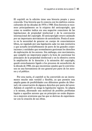 El copyleft en el ámbito de la edción   61



El copyleft en la edición tiene una historia propia y poco
conocida. Una historia que le conecta con los ámbitos contra-
culturales de las décadas de 1970 y 1980. Esta historia se reco-
noce principalmente en la etiqueta del anticopyright, que
como su nombre indica era una negación consciente de las
legislaciones de propiedad intelectual y de la convención
internacional del copyright. El anticopyright estuvo animado
por un importante movimiento de autoedición. Ponía el acen-
to en la necesidad de generar un cuerpo de conocimientos
libres, no regulado por una legislación cada vez más restrictiva
y que actuaba invariablemente de parte de las grandes corpo-
raciones y entidades que normalmente gestionan los derechos
de explotación de los autores. Sin embargo, este movimiento,
que cumplió un importante papel a la hora de cuestionar los
principios de la propiedad intelectual y en la ofensiva contra
la ampliación de la duración y la extensión del copyright,
quedó estrechamente ligado a los procesos de autoedición de
la década de 1980, sin que encontrase canales que lo convirtie-
sen en una herramienta de uso general por parte de los auto-
res y el público.

    Por esta razón, el copyleft se ha convertido en un instru-
mento mucho más versátil y flexible, ya que permite una
amplia gama de posibilidades con diferentes grados de liber-
tad y de conservación de algunos derechos por parte del autor.
Además el copyleft no niega la legislación vigente. Se adapta
a la misma, ahorrando una multitud de posibles problemas
legales a aquellos autores que en principio no están dispues-
tos a mayores aventuras que las que se derivan de experimen-
tar con la creación de sus obras.
 
