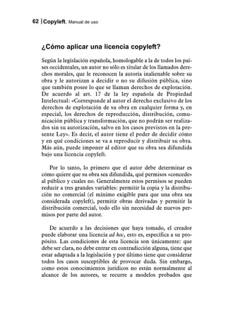 62 Copyleft. Manual de uso



   ¿Cómo aplicar una licencia copyleft?
   Según la legislación española, homologable a la de todos los paí-
   ses occidentales, un autor no sólo es titular de los llamados dere-
   chos morales, que le reconocen la autoría inalienable sobre su
   obra y le autorizan a decidir o no su difusión pública, sino
   que también posee lo que se llaman derechos de explotación.
   De acuerdo al art. 17 de la ley española de Propiedad
   Intelectual: «Corresponde al autor el derecho exclusivo de los
   derechos de explotación de su obra en cualquier forma y, en
   especial, los derechos de reproducción, distribución, comu-
   nicación pública y transformación, que no podrán ser realiza-
   dos sin su autorización, salvo en los casos previstos en la pre-
   sente Ley». Es decir, el autor tiene el poder de decidir cómo
   y en qué condiciones se va a reproducir y distribuir su obra.
   Más aún, puede imponer al editor que su obra sea difundida
   bajo una licencia copyleft.

       Por lo tanto, lo primero que el autor debe determinar es
   cómo quiere que su obra sea difundida, qué permisos «concede»
   al público y cuales no. Generalmente estos permisos se pueden
   reducir a tres grandes variables: permitir la copia y la distribu-
   ción no comercial (el mínimo exigible para que una obra sea
   considerada copyleft), permitir obras derivadas y permitir la
   distribución comercial, todo ello sin necesidad de nuevos per-
   misos por parte del autor.

       De acuerdo a las decisiones que haya tomado, el creador
   puede elaborar una licencia ad hoc, esto es, específica a su pro-
   pósito. Las condiciones de esta licencia son únicamente: que
   debe ser clara, no debe entrar en contradicción alguna, tiene que
   estar adaptada a la legislación y por último tiene que considerar
   todos los casos susceptibles de provocar duda. Sin embargo,
   como estos conocimientos jurídicos no están normalmente al
   alcance de los autores, se recurre a modelos probados que
 