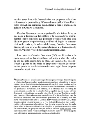 El copyleft en el ámbito de la edción        63



muchas veces han sido desarrollados por proyectos colectivos
enfocados a la promoción y difusión de contenidos libres. Entre
todos ellos, el que quizás sea más pertinente para el ámbito de la
edición es Creative Commons.4

    Creative Commons es una organización sin ánimo de lucro
que pone a disposición del público y de los creadores, instru-
mentos legales sencillos que permiten licenciar una obra con
distintos grados de protección y de libertad. Según las caracte-
rísticas de la obra y la voluntad del autor, Creative Commons
dispone de una serie de licencias adaptadas a la legislación de
más de 30 países [véase http://creativecommons.org].

    Las licencias Creative Commons (CC) son licencias a la
carta, adaptables a las necesidades del autor y a las libertades
de uso que éste quiere dar a su obra. Las licencias CC se cons-
truyen a partir de una serie de preguntas sencillas que final-
mente producen un documento de curso legal. Estas pregun-
tas son las siguientes:



4 Creative Commons no es sin embargo el único proyecto legal disponible para
la edición de obras copyleft, y quizás tampoco sea el más adecuado en lo que se
refiere a otras dimensiones fundamentales del copyleft, como puedan ser los
aspectos referidos a la generación de comunidades de creadores o de dispositi-
vos políticos de movimiento. Sin embargo, es la referencia más conocida y de
aplicación más sencilla. En el artículo «Arte y copyleft» de este mismo libro se
dispone de explicación de una amplia colección de licencias. También se puede
leer: Lawrence Liang, Guide to open content licenses, Piet Zwart Institute, 2004 [la
edición en castellano será próximamente publicada por Arteleku]. Por otra
parte, resulta inexcusable citar la Licencia de Documentación Libre GNU (Free
Documentation License) creada por la Free Software Foundation para su apli-
cación en los manuales informáticos. Esta licencia permite la obra derivada
(esencial en la documentación técnica) e impide, al igual que ocurre con todas
las licencia GNU, la apropiabilidad por parte de terceros [www.gnu.org]. Esta
licencia es quizás la más recomendable para manuales técnicos o docentes y para
toda información que requiera una constante actualización.
 
