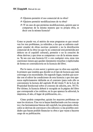 64 Copyleft. Manual de uso



      # ¿Quieres permitir el uso comercial de tu obra?
      # ¿Quieres permitir modificaciones de tu obra?
      # ¿Y en caso de que permitas modificaciones, quieres que se
       compartan de la misma manera que tu propia obra, es
       decir con la misma licencia?



   Como se puede ver, el mérito de estas preguntas es que resuel-
   ven los tres problemas, ya referidos, a los que se enfrenta cual-
   quier creador de obras escritas: permitir o no la distribución
   comercial de la obra (ya que la no comercial está permitida por
   defecto en el copyleft cultural), permitir o no la creación de
   obras derivas y que éstas se compartan o no de la misma mane-
   ra. Ya sea con una licencia CC o con cualquier otra, estas tres
   cuestiones tienen que quedar claramente resueltas y explicitadas
   de forma no contradictoria en la licencia del libro.

       Por lo tanto, si eres autor y quieres que tu obra sea copyleft,
   lo primero que tendrás que decidir es el tipo de licencia que más
   convenga a tus necesidades. En segundo lugar, tendrás que acor-
   dar con el editor las condiciones de esta licencia y que ésta apa-
   rezca explícitamente definida en el contrato (para todo ello es
   conveniente la lectura del capítulo II del título V de la Ley de
   Propiedad Intelectual sobre el contrato de edición, arts. 58-73).
   Por último, la licencia deberá ir recogida en la página del libro
   que corresponde a los créditos, en la que aparece la editorial, la
   imprenta, el año, el lugar de publicación, etc...

       Cómo podrás comprobar, quizás los mayores problemas no
   sean los técnicos. Una vez te hayas familiarizado con los concep-
   tos y las herramientas básicas del copyleft, los principales obstá-
   culos se derivan de convencer a los editores y a las posibles enti-
   dades que hayan podido financiar tu obra o que vayan a hacerse
   cargo de su publicación.
 