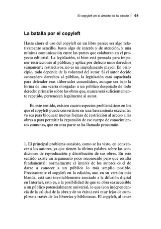 El copyleft en el ámbito de la edción   65



La batalla por el copyleft
Hasta ahora el uso del copyleft en un libro parece ser algo rela-
tivamente sencillo, basta algo de interés y de atención, y una
mínima comunicación entre las partes que colaboran en el pro-
yecto editorial. La legislación, si bien está pensada para impo-
ner restricciones al público, y aplica por defecto unos derechos
sumamente restrictivos, no es un impedimento mayor. En prin-
cipio, todo depende de la voluntad del autor. Si el autor decide
«conceder» derechos al público, la legislación está capacitada
para defender esas «libertades concedidas», aunque sea bajo la
forma de una «carta otorgada» a un público despojado de todo
derecho primario sobre las obras que, nunca será suficientemen-
te repetido, pertenecen legalmente al autor.

    En este sentido, existen cuatro aspectos problemáticos en los
que el copyleft puede convertirse en una herramienta excelente:
ya sea para bloquear nuevas formas de restricción al acceso a las
obras o para permitir la expansión de ese cuerpo de conocimien-
tos comunes, que en otra parte se ha llamado procomún.



1. El principal problema consiste, como se ha visto, en conven-
cer a los autores, ya que tienen la última palabra sobre las con-
diciones de reproducción y distribución de sus obras. En este
sentido existe un argumento poco reconocido pero que resulta
fundamental: normalmente el interés de los autores es el de
darse a conocer a un público lo más amplio posible.
Precisamente el copyleft en la edición, aun en su versión más
blanda, está casi inevitablemente asociado a la difusión digital
en Internet, esto es, a la posibilidad de que su obra sea accesible
a un público potencialmente universal, lo que (con independen-
cia de la calidad de la obra y de su éxito) está muy lejos de cum-
plirse a través de las librerías y bibliotecas. El copyleft, al tener
 