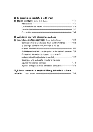06_El derecho es copyleft. O la libertad
de copiar las leyes: Javier de la Cueva ---------------------------------- 141
       Introducción ------------------------------------------------------- 141
       Los materiales de trabajo ------------------------------------------ 143
       Uso cotidiano -------------------------------------------------------- 152
       Conclusión ---------------------------------------------------------- 156

07_Activismo copyleft. Liberar los códigos
de la producción tecnopolítica: Teresa Malina Torrent -------------- 159
        Sombras sobre la oportunidad de un cambio histórico --------- 162
          El copyright contra la comunidad en la era de
          la redes informáticas ----------------------------------------------- 164
          Embriogénesis de los cuerpos políticos del copyleft ---------- 170
          Comunidad, tecnociencia, trabajo y cooperación
          en la constitución del activismo copyleft ------------------------- 172
          Esbozo de una cartografía reticular a través de
          algunas trayectorias activistas ------------------------------------ 178
          Algunos principios tácticos a modo de conclusión -------------- 188

08_Liberar la mente: el software libre y el fin de la cultura
privativa: Eben Moglen ------------------------------------------------- 193
 