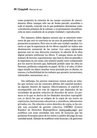 66 Copyleft. Manual de uso



   como propósito la creación de un cuerpo creciente de conoci-
   mientos libres (aunque sólo sea de forma parcial), accesibles a
   todo el mundo, coincide con lo que podríamos denominar como
   «circulación primaria de la cultura» o su permanente recombina-
   ción en tanto condición de su propia vitalidad y reproducción.

       Por supuesto, habrá algunos autores que se muestren teme-
   rosos de que esto se convierta en un acto de gratuidad sin com-
   pensación económica. Pero esto es sólo una verdad a medias. Lo
   cierto es que la experiencia de los libros copyleft no indica una
   disminución sustancial de las ventas. Los casos registrados
   apuntan casi en una dirección contraria: la edición de la obra
   digital permite publicitar los libros. Y aunque exista un buen
   número de lectores «oportunistas» que lean la obra en pantalla o
   la impriman en sus casas, este número puede verse compensado
   por los nuevos lectores que, habiendo podido ojear las obra en
   Internet, prefieren comprarla en papel. Al fin y al cabo, el libro
   sigue siendo un objeto muchas veces preciado por su diseño, su
   textura y la flexibilidad de los trabajos que permite (acotaciones,
   subrayados, anotaciones, etc.).

       Sin embargo, los autores temerosos tienen razón en seña-
   lar que incluso con las versiones débiles del copyleft perderí-
   an algunas fuentes de ingreso. Efectivamente, el copyleft es
   incompatible con dos vías de ingresos que dependen de las
   sociedades de gestión colectiva de derechos de autor. La pri-
   mera es la que se deriva de los llamados derechos reprográfi-
   cos, es decir, los que se coligen de la copia de sus textos en
   copisterías, instituciones educativas y científicas, laboratorios
   privados, etc. En relación a estos derechos de copia, se ha cre-
   ado una sociedad de gestión colectiva, CEDRO (Centro
   Español de Derechos Reprográficos [www.cedro.org]) que
   establece con estas entidades una serie de licencias que les
   permiten fotocopiar parte de los textos a cambio del pago de una
   cantidad anual. Además de establecer estas licencias y de gestionar
 