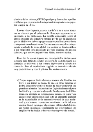 El copyleft en el ámbito de la edción   67



el cobro de las mismas, CEDRO persigue y denuncia a aquellas
entidades que en posesión de máquinas fotocopiadoras no pague
por la copia de libros.

    La otra vía de ingresos, todavía por definir en muchos aspec-
tos, es el canon por el préstamo de libros que seguramente se
impondrá a las bibliotecas. La posible disposición sobre el
canon aplicaría una directiva europea por la que se dictamina
que las bibliotecas deberán pagar un canon por libro prestado en
concepto de derechos de autor. Suponemos que este dinero (que
quizás se calcule de forma global y se destine un fondo público
a ese propósito) será gestionado por una sociedad de gestión
colectiva, que a su vez repartirá ese dinero entre sus socios.

    Estas dos formas de ingreso son incompatibles, incluso, con
la forma más débil de copyleft que permite la distribución no
comercial de las obras, y por lo tanto el préstamo y la copia no
comercial. Pero el movimiento copyleft las considera además
muy perjudiciales y poco legítimas. Por varias razones:



   a) Porque suponen límites bastante severos a la distribución
     libre y sin ánimo de lucro, lo que en otras palabras se
     podría considerar como el hecho de poder compartir sin
     permisos ni trabas institucionales (algo fundamental para
     la difusión y creación intelectual). En el caso de las biblio-
     tecas este atentado es especialmente severo, en tanto y en
     cuanto estas instituciones han sido un elemento esencial
     en la acumulación de la memoria cultural de toda socie-
     dad, y por lo tanto representan una forma crucial del pro-
     común. Con el canon por el préstamo público, las bibliote-
     cas verían mermadas seguramente sus posibilidades de
     ampliación de fondos y de actuación en pro de la lectura.
 