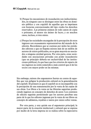 68 Copyleft. Manual de uso



      b) Porque los mecanismos de recaudación son indiscrimina-
        dos, en ninguno caso se distingue entre las obras en domi-
        nio público y con copyleft de aquellas que se imprimen
        con licencias convencionales del tipo «todos los derechos
        reservados». Las primeras eximen de todo canon de copia
        o préstamo, al menos sin ánimo de lucro, y en muchos
        casos, incluso, si éste existe.

      c) Porque las sociedades encargadas de la percepción de estos
        ingresos son escasamente representativas del mundo de la
        edición. Recordemos que se cuentan por miles las entida-
        des editoras y que en España existen más de un millón de
        autores de textos publicados, en su gran mayoría no asocia-
        dos a ninguna entidad gestora. Por otra parte, estas socie-
        dades son asociaciones privadas con poder recaudatorio
        (que en principio debería ser exclusividad de las institu-
        ciones públicas), lo que hace que los criterios de reparto de
        sus ingresos no estén sometidos a más control que el de los
        socios con mayor poder en las mismas.



   Sin embargo, existen dos argumentos fuertes en contra de aque-
   llos que ven peligrar la producción cultural en la generalización
   del copyleft. El primero es que el copyleft no es incompatible con
   la percepción de una remuneración por la venta de las copias de
   sus obras. Los libros a la venta en las librerías seguirían produ-
   ciendo ingresos en concepto de derechos de autor. Los contratos
   de edición seguirán permitiendo que los autores perciban una
   parte de lo que los editores ingresan por la venta de sus libros en
   concepto de adelantos, royalties o tantos por ciento sobre ventas.

      Por otra parte, y este quizás sea el argumento principal, la
   mayor parte de la creación intelectual y cultural que se expresa
   por medio de la letra impresa no se realiza sobre la expectativa
 