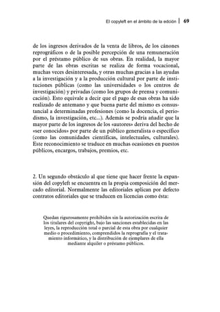 El copyleft en el ámbito de la edción   69



de los ingresos derivados de la venta de libros, de los cánones
reprográficos o de la posible percepción de una remuneración
por el préstamo público de sus obras. En realidad, la mayor
parte de las obras escritas se realiza de forma vocacional,
muchas veces desinteresada, y otras muchas gracias a las ayudas
a la investigación y a la producción cultural por parte de insti-
tuciones públicas (como las universidades o los centros de
investigación) y privadas (como los grupos de prensa y comuni-
cación). Esto equivale a decir que el pago de esas obras ha sido
realizado de antemano y que buena parte del mismo es consus-
tancial a determinadas profesiones (como la docencia, el perio-
dismo, la investigación, etc...). Además se podría añadir que la
mayor parte de los ingresos de los «autores» deriva del hecho de
«ser conocidos» por parte de un público generalista o específico
(como las comunidades científicas, intelectuales, culturales).
Este reconocimiento se traduce en muchas ocasiones en puestos
públicos, encargos, trabajos, premios, etc.



2. Un segundo obstáculo al que tiene que hacer frente la expan-
sión del copyleft se encuentra en la propia composición del mer-
cado editorial. Normalmente las editoriales aplican por defecto
contratos editoriales que se traducen en licencias como ésta:


    Quedan rigurosamente prohibidos sin la autorización escrita de
    los titulares del copyright, bajo las sanciones establecidas en las
     leyes, la reproducción total o parcial de esta obra por cualquier
    medio o procedimiento, comprendidos la reprografía y el trata-
       miento informático, y la distribución de ejemplares de ella
                  mediante alquiler o préstamo públicos.
 