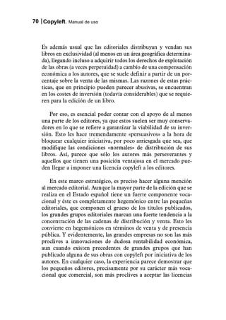 70 Copyleft. Manual de uso



   Es además usual que las editoriales distribuyan y vendan sus
   libros en exclusividad (al menos en un área geográfica determina-
   da), llegando incluso a adquirir todos los derechos de explotación
   de las obras (a veces perpetuidad) a cambio de una compensación
   económica a los autores, que se suele definir a partir de un por-
   centaje sobre la venta de las mismas. Las razones de estas prác-
   ticas, que en principio pueden parecer abusivas, se encuentran
   en los costes de inversión (todavía considerables) que se requie-
   ren para la edición de un libro.

       Por eso, es esencial poder contar con el apoyo de al menos
   una parte de los editores, ya que estos suelen ser muy conserva-
   dores en lo que se refiere a garantizar la viabilidad de su inver-
   sión. Esto les hace tremendamente «persuasivos» a la hora de
   bloquear cualquier iniciativa, por poco arriesgada que sea, que
   modifique las condiciones «normales» de distribución de sus
   libros. Así, parece que sólo los autores más perseverantes y
   aquellos que tienen una posición ventajosa en el mercado pue-
   den llegar a imponer una licencia copyleft a los editores.

       En este marco estratégico, es preciso hacer alguna mención
   al mercado editorial. Aunque la mayor parte de la edición que se
   realiza en el Estado español tiene un fuerte componente voca-
   cional y éste es completamente hegemónico entre las pequeñas
   editoriales, que componen el grueso de los títulos publicados,
   los grandes grupos editoriales marcan una fuerte tendencia a la
   concentración de las cadenas de distribución y venta. Esto les
   convierte en hegemónicos en términos de venta y de presencia
   pública. Y evidentemente, las grandes empresas no son las más
   proclives a innovaciones de dudosa rentabilidad económica,
   aun cuando existen precedentes de grandes grupos que han
   publicado alguna de sus obras con copyleft por iniciativa de los
   autores. En cualquier caso, la experiencia parece demostrar que
   los pequeños editores, precisamente por su carácter más voca-
   cional que comercial, son más proclives a aceptar las licencias
 
