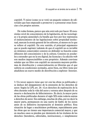 El copyleft en el ámbito de la edción   71



copyleft. Y existe (como ya se verá) un pequeño número de edi-
toriales que han empezado a promover y a presentar estas licen-
cias a los propios autores.

    De todas formas, parece que aún está todo por hacer. El esca-
sísimo nivel de conocimiento de la legislación, de las tecnologí-
as y la propia ajeneidad a la batalla que hoy por hoy representa
el endurecimiento de las legislaciones sobre propiedad intelec-
tual, marcan la atonía general de los editores, al menos en lo que
se refiere al copyleft. En este sentido, el principal argumento
que se puede esgrimir (además de que el copyleft no es inviable
en términos comerciales) consiste en defender su función como
difusores del conocimiento y de la cultura. Consiste en ayudar-
les a entender que en la era digital, las licencias y la edición web
son medios imprescindibles a este propósito. Además conviene
señalar que un libro con copyleft no encuentra mayores proble-
mas de distribución y comercialización en librerías que el que
sufriría en condiciones normales, antes bien, ese libro tiene por
añadidura un nuevo medio de distribución a explorar: Internet.



3. Un tercer aspecto tiene que ver con las obras ya publicadas y
se deduce del alargamiento de la extensión de los derechos de
autor. Según la LPI, art. 26: «Los derechos de explotación de la
obra durarán toda la vida del autor y setenta años después de su
muerte o declaración de fallecimiento». Es decir, la mayor parte
de las obras publicadas durante el siglo XX están todavía sujetas
a derechos de autor. Sin embargo, muchas de ellas, por no decir la
mayor parte, permanecen en una suerte de limbo de los justos
antes de su definitiva incorporación al dominio público. Esta
situación da lugar a muchísimos problemas, especialmente para
las obras que no tienen una importancia comercial mayor, y que
en muchos casos se pierden por desinterés de los titulares de los
derechos (herederos, editoriales, instituciones), o simplemente
 