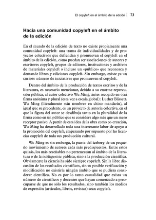 El copyleft en el ámbito de la edción   73



Hacia una comunidad copyleft en el ámbito
de la edición

En el mundo de la edición de texto no existe propiamente una
comunidad copyleft: una trama de individualidades y de pro-
yectos colectivos que defiendan y promuevan el copyleft en el
ámbito de la edición, como puedan ser asociaciones de autores y
escritores copyleft, grupos de editores, instituciones y archivos
de materiales copyleft o incluso un «público» que reconozca y
demande libros y ediciones copyleft. Sin embargo, existe ya un
curioso número de iniciativas que promueven el copyleft.
    Dentro del ámbito de la producción de textos escritos y de la
literatura, es necesario mencionar, debido a su enorme repercu-
sión pública, al autor colectivo Wu Ming, antes recogido en otra
firma anónima y plural (esta vez a escala global): Luther Blissett.
Wu Ming (literalmente «sin nombre» en chino mandarín), al
igual que su precedente, es un proyecto de autoría colectiva, en el
que la figura del autor se desdibuja tanto en la pluralidad de la
firma como en un público que se considera algo más que un mero
receptor pasivo. A partir de esta idea de la obra como co-creación,
Wu Ming ha desarrollado toda una interesante labor de apoyo a
la promoción del copyleft, empezando por supuesto por las licen-
cias copyleft de toda sus producción cultural.
   Wu Ming es sin embargo, la punta del iceberg de un peque-
ño movimiento de autores cada más predispuestos. Entre estos
quizás, los más reseñables no pertenezcan al ámbito de la litera-
tura o de la intelligentsia pública, sino a la producción científica.
Obviamente la ciencia ha sido siempre copyleft. Sin la libre dis-
cusión de los resultados científicos, sin su posible verificación y
modificación no existiría ningún ámbito que se pudiera consi-
derar científico. No es por lo tanto casualidad que exista un
número de científicos y docentes que hayan comenzado a preo-
cuparse de que no sólo los resultados, sino también los medios
de expresión (artículos, libros, revistas) sean copyleft.
 
