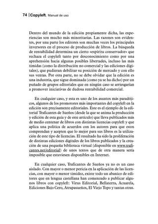 74 Copyleft. Manual de uso



   Dentro del mundo de la edición propiamente dicha, las expe-
   riencias son mucho más minoritarias. Las razones son eviden-
   tes, por una parte los editores son muchas veces los principales
   inversores en el proceso de producción de libros. La búsqueda
   de rentabilidad determina un cierto «espíritu conservador» que
   rechaza el copyleft tanto por desconocimiento como por una
   aprehensión hacia algunas posibles libertades, incluso las más
   tímidas (como la distribución no comercial y las ediciones digi-
   tales), que pudieran debilitar su posición de mercado y con ello
   sus ventas. Por otra parte, no se debe olvidar que la edición es
   una industria, que sigue dominada (como ya se ha dicho) por un
   puñado de grupos editoriales que en ningún caso se arriesgarían
   a promover iniciativas de dudosa rentabilidad comercial.

       En cualquier caso, y esta es uno de los asuntos más paradóji-
   cos, algunos de los promotores más importantes del copyleft en la
   edición son precisamente editoriales. Este es el ejemplo de la edi-
   torial Traficantes de Sueños (desde la que se anima la producción
   y edición de esta guía y de este artículo) que lleva publicados más
   de medio centenar de libros con distintas licencias copyleft y que
   aplica una política de acuerdos con los autores para que estos
   comprendan y acepten que lo mejor para sus libros es la utiliza-
   ción de este tipo de licencias. El resultado ha sido la proliferación
   de distintas ediciones digitales de los libros publicados y la crea-
   ción de una pequeña biblioteca virtual (disponible en www.trafi-
   cantes.net/editorial) de unos textos que de otra manera sería
   imposible que estuviesen disponibles en Internet.

       En cualquier caso, Traficantes de Sueños ya no es un caso
   aislado. Con mayor o menor pericia en la aplicación de las licen-
   cias, con mayor o menor timidez, existe todo un abanico de edi-
   tores que en lengua castellana han comenzado a publicar algu-
   nos libros con copyleft: Virus Editorial, Bellaterra, Acuarela,
   Ediciones Bajo Cero, Atrapasueños, El Viejo Topo y tantas otras.
 