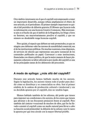 El copyleft en el ámbito de la edción   75



Otro ámbito interesante en el que el copyleft está empezando a tener
un importante desarrollo, aunque rebasa ampliamente el objeto de
este artículo, es el periodismo. El primer ejemplo importante es qui-
zás el del periódico de difusión gratuita 20 Minutos que licencia toda
su información con una licencia Creative Commons. Más interesan-
te aún es el hecho de que el ámbito de la blogosfera, los blogs y foros
en Internet, sea mayoritariamente proclive al copyleft, y que un
número no desdeñable tenga licencias copyleft.

    Pero quizás, el espacio que debiera ser más prometedor, ya que en
ningún caso debieran valer las razones de rentabilidad comercial, sea
el de las instituciones públicas. En muchas ocasiones, éstas disponen,
de servicios de edición que representan una parte sustancial de los
contenidos publicados en papel. Convencer a estas instituciones,
financiadas con dinero público, de que la mejor manera de hacer ple-
namente coherente su labor editorial es por medio del copyleft es una
de las principales tareas de los defensores del procomún.



A modo de epílogo: ¿más allá del copyleft?

Durante este artículo hemos hablado mucho de los autores.
Según la legislación, los autores tienen todo el poder para deci-
dir cómo se distribuye y se comercializa su obra. Son el primer
eslabón de la cadena de producción cultural e intelectual y sin
su decidida apuesta por el copyleft, éste no tendría lugar.

    Hemos hablado también de los editores, del poder que tienen
para imponer sus condiciones a los autores, de los costes que tienen
que afrontar y de sus frecuentes prejuicios frente al copyleft. Pero
también del carácter vocacional de muchos de ellos, que les ha lle-
vado a asumir el copyleft como un medio natural para llevar a cabo
su función social primordial: la difusión de la cultura y por lo tanto
la apuesta por que ésta circule con la mayor libertad posible.
 