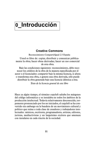 0_Introducción




                     Creative Commons
              Reconocimiento-CompartirIgual 2.5 España
     Usted es libre de: copiar, distribuir y comunicar pública-
 mente la obra; hacer obras derivadas; hacer un uso comercial
                           de esta obra.
     Bajo las condiciones siguientes: reconocimiento, debe reco-
  nocer los créditos de la obra de la manera especificada por el
autor o el licenciador; compartir bajo la misma licencia, si altera
 o transforma esta obra, o genera una obra derivada, sólo puede
  distribuir la obra generada bajo una licencia idéntica a ésta.
                Texto de la licencia general de este libro



Hace ya algún tiempo, el término copyleft saltaba los márgenes
del código informático y se instalaba en todos los ámbitos de la
producción intelectual. Todavía relativamente desconocido, tor-
pemente pronunciado por los no iniciados, el copyleft se ha con-
vertido sin embargo en la bandera de un movimiento cultural y
político que reúne a toda clase de creadores y trabajadores inte-
lectuales: músicos, escritores, programadores, artistas, editores,
juristas, mediactivistas y un larguísimo etcétera que amenaza
con instalarse en cada rincón de la sociedad.




                              11
 