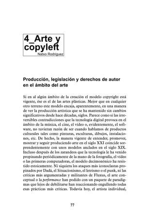 4_Arte y
copyleft
         Natxo Rodriguez




Producción, legislación y derechos de autor
en el ámbito del arte

Si en al algún ámbito de la creación el modelo copyright está
vigente, ése es el de las artes plásticas. Mejor que en cualquier
otro terreno este modelo encaja, aparentemente, en una manera
de ver la producción artística que se ha mantenido sin cambios
significativos desde hace décadas, siglos. Parece como si las irre-
versibles contradicciones que la tecnología digital provoca en el
ámbito de la música, el cine, el vídeo o, evidentemente, el soft-
ware, no tuvieran razón de ser cuando hablamos de productos
culturales tales como pinturas, esculturas, dibujos, instalacio-
nes, etc. De hecho, la manera vigente de entender, promover,
mostrar y seguir produciendo arte en el siglo XXI coincide sor-
prendentemente con unos modelos anclados en el siglo XIX.
Incluso después de los zarandeos que la tecnología le ha venido
propinando periódicamente de la mano de la fotografía, el vídeo
o las primeras computadoras, el modelo decimonónico ha resis-
tido estoicamente. Ni siquiera los ataques más iconoclastas pro-
pinados por Dadá, el Situacionismo, el letrismo o el punk, ni las
críticas más argumentadas y militantes de Fluxus, el arte con-
ceptual o la performance han podido con un paquete de paradig-
mas que lejos de debilitarse han reaccionando engullendo todas
esas prácticas más críticas. Todavía hoy, el artista individual,



                              77
 