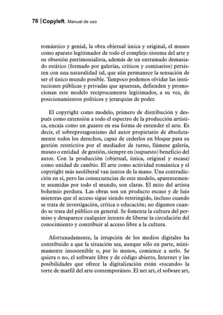78 Copyleft. Manual de uso



   romántico y genial, la obra objetual única y original, el museo
   como aparato legitimador de todo el complejo sistema del arte y
   su obsesión patrimonialista, además de un entramado demasia-
   do estático (formado por galerías, críticos y comisarios) persis-
   ten con una naturalidad tal, que aún permanece la sensación de
   ser el único mundo posible. Tampoco podemos olvidar las insti-
   tuciones públicas y privadas que apuestan, defienden y promo-
   cionan este modelo recíprocamente legitimador, a su vez, de
   posicionamientos políticos y jerarquías de poder.

       El copyright como modelo, primero de distribución y des-
   pués como extensión a todo el espectro de la producción artísti-
   ca, encaja como un guante en esa forma de entender el arte. Es
   decir, el sobreprotagonismo del autor propietario de absoluta-
   mente todos los derechos, capaz de cederlos en bloque para su
   gestión restrictiva por el mediador de turno, llámese galería,
   museo o entidad de gestión, siempre en (supuesto) beneficio del
   autor. Con la producción (objetual, única, original y escasa)
   como unidad de cambio. El arte como actividad romántica y el
   copyright más neoliberal van juntos de la mano. Una contradic-
   ción en sí, pero las consecuencias de este modelo, aparentemen-
   te asumidas por todo el mundo, son claras. El mito del artista
   bohemio perdura. Las obras son un producto escaso y de lujo
   mientras que el acceso sigue siendo restringido, incluso cuando
   se trata de investigación, crítica o educación; no digamos cuan-
   do se trata del público en general. Se fomenta la cultura del per-
   miso y desaparece cualquier intento de liberar la circulación del
   conocimiento y contribuir al acceso libre a la cultura.

      Afortunadamente, la irrupción de los medios digitales ha
   contribuido a que la situación sea, aunque sólo en parte, míni-
   mamente insostenible o, por lo menos, comience a serlo. Se
   quiera o no, el software libre y de código abierto, Internet y las
   posibilidades que ofrece la digitalización están «tocando» la
   torre de marfil del arte contemporáneo. El net art, el sofware art,
 