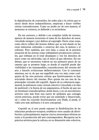 Arte y copyleft   79



la digitalización de contenidos, las redes p2p y la crítica que se
ejerce desde focos independientes, empiezan a hacer visibles
ciertas contradicciones. Como no podía ser de otra manera, el
monstruo se retuerce, se defiende y se atrinchera.

    En ese contexto, y debido a un complejo tejido de razones,
aparece de manera recurrente el tema de los derechos de autor,
vinculado siempre y por defecto al copyright. Entre otras cosas,
como efecto reflejo del intenso debate que se está dando en las
otras industrias culturales o creativas del cine, la música y el
software. Pero también, por otro lado, a causa de la precaria
situación de los artistas como trabajadores-productores cultura-
les, que trabajan en el total desamparo y ven los derechos de
autor como un salvavidas, casi el único al que aferrarse. En ese
debate, que se encuentra todavía en sus primeros pasos de un
camino que se promete largo, es donde el copyleft puede dar
visibilidad a las innumerables contradicciones del sistema del
arte y hacerlo evolucionar definitivamente. Con la constante
amenaza, eso sí, de que sea engullido una vez más, como cual-
quiera de las otra posturas críticas que históricamente se han
articulado dentro del sistema. Pero quizás ésa sea una de las
principales virtudes del copyleft. Aparte de su coherencia argu-
mental, la militancia como virtual colectivo (vinculado a la idea
de multitud) y la fuerza de sus argumentos, el hecho de que sea
un fenómeno transdisciplinar, desde fuera, y no un movimiento
artístico sino más bien una suerte de epidemia que contagia
ciertas prácticas, puede evitar que sea asimilado y desactivado,
tal y como ha ocurrido históricamente con Dadá, el punk, el
vídeo arte más militante o el arte conceptual.

    Copyleft en el arte puede suponer la flexibilización de las
relaciones productor-receptor, establecer otros canales de distri-
bución y principalmente superar ciertos estereotipos elitistas en
torno a la producción del arte contemporáneo. Recuperar así la
práctica artística para la cultura, en su dimensión más colectiva,
 