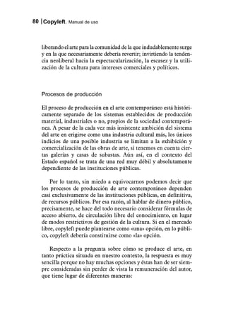 80 Copyleft. Manual de uso



   liberando el arte para la comunidad de la que indudablemente surge
   y en la que necesariamente debería revertir; invirtiendo la tenden-
   cia neoliberal hacia la espectacularización, la escasez y la utili-
   zación de la cultura para intereses comerciales y políticos.



   Procesos de producción

   El proceso de producción en el arte contemporáneo está históri-
   camente separado de los sistemas establecidos de producción
   material, industriales o no, propios de la sociedad contemporá-
   nea. A pesar de la cada vez más insistente ambición del sistema
   del arte en erigirse como una industria cultural más, los únicos
   indicios de una posible industria se limitan a la exhibición y
   comercialización de las obras de arte, si tenemos en cuenta cier-
   tas galerías y casas de subastas. Aún así, en el contexto del
   Estado español se trata de una red muy débil y absolutamente
   dependiente de las instituciones públicas.

       Por lo tanto, sin miedo a equivocarnos podemos decir que
   los procesos de producción de arte contemporáneo dependen
   casi exclusivamente de las instituciones públicas, en definitiva,
   de recursos públicos. Por esa razón, al hablar de dinero público,
   precisamente, se hace del todo necesario considerar fórmulas de
   acceso abierto, de circulación libre del conocimiento, en lugar
   de modos restrictivos de gestión de la cultura. Si en el mercado
   libre, copyleft puede plantearse como «una» opción, en lo públi-
   co, copyleft debería constituirse como «la» opción.

      Respecto a la pregunta sobre cómo se produce el arte, en
   tanto práctica situada en nuestro contexto, la respuesta es muy
   sencilla porque no hay muchas opciones y éstas han de ser siem-
   pre consideradas sin perder de vista la remuneración del autor,
   que tiene lugar de diferentes maneras:
 