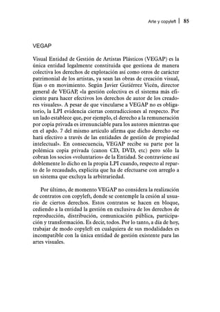 Arte y copyleft   85



VEGAP

Visual Entidad de Gestión de Artistas Plásticos (VEGAP) es la
única entidad legalmente constituida que gestiona de manera
colectiva los derechos de explotación así como otros de carácter
patrimonial de los artistas, ya sean las obras de creación visual,
fijas o en movimiento. Según Javier Gutiérrez Vicén, director
general de VEGAP «la gestión colectiva es el sistema más efi-
                    ,
ciente para hacer efectivos los derechos de autor de los creado-
res visuales». A pesar de que vincularse a VEGAP no es obliga-
torio, la LPI evidencia ciertas contradicciones al respecto. Por
un lado establece que, por ejemplo, el derecho a la remuneración
por copia privada es irrenunciable para los autores mientras que
en el apdo. 7 del mismo artículo afirma que dicho derecho «se
hará efectivo a través de las entidades de gestión de propiedad
intelectual». En consecuencia, VEGAP recibe su parte por la
polémica copia privada (canon CD, DVD, etc) pero sólo la
cobran los socios «voluntarios» de la Entidad. Se contraviene así
doblemente lo dicho en la propia LPI cuando, respecto al repar-
to de lo recaudado, explicita que ha de efectuarse con arreglo a
un sistema que excluya la arbitrariedad.

    Por último, de momento VEGAP no considera la realización
de contratos con copyleft, donde se contemple la cesión al usua-
rio de ciertos derechos. Estos contratos se hacen en bloque,
cediendo a la entidad la gestión en exclusiva de los derechos de
reproducción, distribución, comunicación pública, participa-
ción y transformación. Es decir, todos. Por lo tanto, a día de hoy,
trabajar de modo copyleft en cualquiera de sus modalidades es
incompatible con la única entidad de gestión existente para las
artes visuales.
 