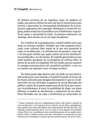 12 Copyleft. Manual de uso



   El término proviene de un ingenioso juego de palabras en
   inglés, que parecía utilizar las artes del desvío situacionista para
   invertir y aprovechar la «insospechada flexibilidad» de la juris-
   dicción anglosajona del copyright. Rebajando la ironía del ori-
   ginal, podría traducirse al castellano con el barbarismo «izquier-
   da de copia» o «permitida la copia». Su primera utilización, sin
   embargo, dista mucho de ser un juego de palabras.

       En el ámbito de la programación, copyleft definía antes que
   nada un concepto jurídico. Señalaba que todo programa licen-
   ciado como software libre (aquél en el que está permitida la
   copia, la modificación y la distribución sin permiso, véase cap.
   1 de esta guía) tendría que seguir siendo tal en las distribucio-
   nes modificadas o no del mismo. El copyleft garantizaba así que
   nadie pudiera apropiarse de un programa de software libre, al
   menos de acuerdo a la legalidad. De este modo, parecía encarnar
   la consigna sesentayochista del «prohibido prohibir» y esto ¡en
   un terreno tan impropio como el campo jurídico!

       De forma quizás algo abusiva, pero sin duda con una efectivi-
   dad social pocas veces repetida, el copyleft ha pasado al terreno de
   los bienes culturales para designar precisamente lo que en el soft-
   ware libre era una obviedad: la garantía de ciertas libertades del
   público a partir de la propia arquitectura de las leyes que recono-
   cen invariablemente al autor la posibilidad de elegir, con plena
   libertad, el modelo de distribución y explotación de sus obras.1
   Estas libertades son: de copia y distribución no comerciales (lo


   1 Somos conscientes del uso completamente abusivo del término copyleft en
   esta introducción y en la mayoría de los artículos de este libro, especialmente
   para aquellos que vienen del ámbito más comprometido del software libre. Sin
   embargo, la generalización de su uso, en lo que en otros lugares se ha llamado
   cultura libre, y su consolidación como autodenominación de un amplio movi-
   miento social y cultural creemos que hace conveniente su utilización en estos
   términos, por escandalosa o inexacta que ésta pudiera parecer. Es, por lo tanto,
 