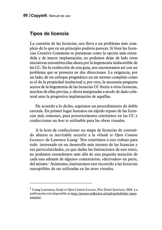 86 Copyleft. Manual de uso



   Tipos de licencia
   La cuestión de las licencias, nos lleva a un problema más com-
   plejo de lo que en un principio pudiera parecer. Si bien las licen-
   cias Creative Commons se presentan como la opción más exten-
   dida y de mayor implantación, no podemos dejar de lado otras
   iniciativas ensombrecidas ahora por la hegemonía indiscutible de
   las CC. En la confección de esta guía, nos encontramos así con un
   problema que se presenta en dos direcciones. La exigencia, por
   un lado, de un enfoque pragmático en un terreno complejo como
   es el de la propiedad intelectual y, por otro, la necesaria pregunta
   acerca de la hegemonía de las licencias CC frente a otras licencias,
   muchas de ellas previas, y ahora marginadas a modo de daño cola-
   teral ante la progresiva implantación de aquéllas.

       De acuerdo a lo dicho, seguimos un procedimiento de doble
   entrada. En primer lugar haremos un rápido repaso de las licen-
   cias más comunes, para posteriormente centrarnos en las CC y
   confeccionar un how to utilizable para las obras visuales.

       A la hora de confeccionar un mapa de licencias de conteni-
   do abierto es inevitable recurrir a la «Guide to Open Content
   Licenses» de Lawence Liang.1 Nos remitimos a este trabajo para
   todo interesado en un desarrollo más intenso de las licencias y
   sus particularidades, ya que dadas las limitaciones de este texto,
   no podemos extendernos más allá de una pequeña mención de
   cada una además de algunos comentarios, «derivados» en parte,
   del mismo.2 Asimismo, limitaremos este recorrido a las licencias
   susceptibles de ser utilizadas en las artes visuales.



   1 Liang Lawrence, Guide to Open Content Licenses, Piet Zwart Institute, 2004. La
   publicación está disponible en http://pzwart.wdka.hro.nl/mdr/pubsfolder /open-
   content/.
 