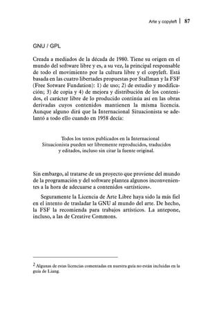 Arte y copyleft     87



GNU / GPL

Creada a mediados de la década de 1980. Tiene su origen en el
mundo del software libre y es, a su vez, la principal responsable
de todo el movimiento por la cultura libre y el copyleft. Está
basada en las cuatro libertades propuestas por Stallman y la FSF
(Free Sotware Fundation): 1) de uso; 2) de estudio y modifica-
ción; 3) de copia y 4) de mejora y distribución de los conteni-
dos, el carácter libre de lo producido continúa así en las obras
derivadas cuyos contenidos mantienen la misma licencia.
Aunque alguno dirá que la Internacional Situacionista se ade-
lantó a todo ello cuando en 1958 decía:


             Todos los textos publicados en la Internacional
    Situacionista pueden ser libremente reproducidos, traducidos
            y editados, incluso sin citar la fuente original.



Sin embargo, al tratarse de un proyecto que proviene del mundo
de la programación y del software plantea algunos inconvenien-
tes a la hora de adecuarse a contenidos «artísticos».
   Seguramente la Licencia de Arte Libre haya sido la más fiel
en el intento de trasladar la GNU al mundo del arte. De hecho,
la FSF la recomienda para trabajos artísticos. La antepone,
incluso, a las de Creative Commons.




2 Algunas de estas licencias comentadas en nuestra guía no están incluidas en la
guía de Liang.
 