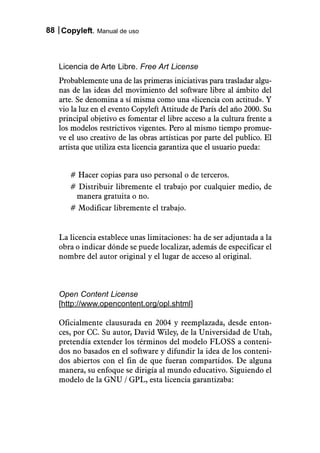 88 Copyleft. Manual de uso



   Licencia de Arte Libre. Free Art License
   Probablemente una de las primeras iniciativas para trasladar algu-
   nas de las ideas del movimiento del software libre al ámbito del
   arte. Se denomina a sí misma como una «licencia con actitud». Y
   vio la luz en el evento Copyleft Attitude de París del año 2000. Su
   principal objetivo es fomentar el libre acceso a la cultura frente a
   los modelos restrictivos vigentes. Pero al mismo tiempo promue-
   ve el uso creativo de las obras artísticas por parte del publico. El
   artista que utiliza esta licencia garantiza que el usuario pueda:


      # Hacer copias para uso personal o de terceros.
      # Distribuir libremente el trabajo por cualquier medio, de
       manera gratuita o no.
      # Modificar libremente el trabajo.


   La licencia establece unas limitaciones: ha de ser adjuntada a la
   obra o indicar dónde se puede localizar, además de especificar el
   nombre del autor original y el lugar de acceso al original.



   Open Content License
   [http://www.opencontent.org/opl.shtml]

   Oficialmente clausurada en 2004 y reemplazada, desde enton-
   ces, por CC. Su autor, David Wiley, de la Universidad de Utah,
   pretendía extender los términos del modelo FLOSS a conteni-
   dos no basados en el software y difundir la idea de los conteni-
   dos abiertos con el fin de que fueran compartidos. De alguna
   manera, su enfoque se dirigía al mundo educativo. Siguiendo el
   modelo de la GNU / GPL, esta licencia garantizaba:
 