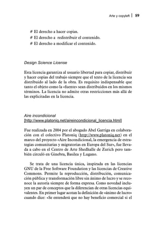 Arte y copyleft   89



   # El derecho a hacer copias.
   # El derecho a redistribuir el contenido.
   # El derecho a modificar el contenido.



Design Science License

Esta licencia garantiza al usuario libertad para copiar, distribuir
y hacer copias del trabajo siempre que el texto de la licencia sea
distribuido al lado de la obra. Es requisito indispensable que
tanto el objeto como la «fuente» sean distribuidos en los mismos
términos. La licencia no admite otras restricciones más allá de
las explicitadas en la licencia.



Aire incondicional
[http://www.platoniq.net/aireincondicional_licencia.html]

Fue realizada en 2004 por el abogado Abel Garriga en colabora-
ción con el colectivo Platoniq (http://www.platoniq.net) en el
marco del proyecto «Aire Incondicional, la emergencia de estra-
tegias comunitarias y migratorias en Europa del Sur», fue lleva-
da a cabo en el Centro de Arte Shedhalle de Zurich pero tam-
bién circuló en Ginebra, Basilea y Lugano.

    Se trata de una licencia única, inspirada en las licencias
GNU de la Free Software Foundation y las licencias de Creative
Commons. Permite la reproducción, distribución, comunica-
ción pública y transformación libre sin ánimo de lucro y se reco-
noce la autoría siempre de forma expresa. Como novedad inclu-
yen un par de conceptos que la diferencian de otras licencias equi-
valentes. En primer lugar acotan la definición de «ánimo de lucro»
cuando dice: «Se entenderá que no hay beneficio comercial si el
 