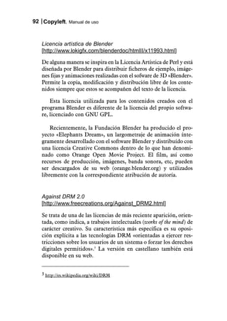 92 Copyleft. Manual de uso



   Licencia artística de Blender
   [http://www.lokigfx.com/blenderdoc/htmlII/x11993.html]

   De alguna manera se inspira en la Licencia Artística de Perl y está
   diseñada por Blender para distribuir ficheros de ejemplo, imáge-
   nes fijas y animaciones realizadas con el sofware de 3D «Blender».
   Permite la copia, modificación y distribución libre de los conte-
   nidos siempre que estos se acompañen del texto de la licencia.

       Esta licencia utilizada para los contenidos creados con el
   programa Blender es diferente de la licencia del propio softwa-
   re, licenciado con GNU GPL.

       Recientemente, la Fundación Blender ha producido el pro-
   yecto «Elephants Dream», un largometraje de animación ínte-
   gramente desarrollado con el software Blender y distribuído con
   una licencia Creative Commons dentro de lo que han denomi-
   nado como Orange Open Movie Project. El film, así como
   recursos de producción, imágenes, banda sonora, etc, pueden
   ser descargados de su web (orange.blender.org) y utilizados
   libremente con la correspondiente atribución de autoría.


   Against DRM 2.0
   [http://www.freecreations.org/Against_DRM2.html]

   Se trata de una de las licencias de más reciente aparición, orien-
   tada, como indica, a trabajos intelectuales (works of the mind) de
   carácter creativo. Su característica más específica es su oposi-
   ción explícita a las tecnologías DRM «orientadas a ejercer res-
   tricciones sobre los usuarios de un sistema o forzar los derechos
   digitales permitidos».3 La versión en castellano también está
   disponible en su web.


   3 http://es.wikipedia.org/wiki/DRM
 