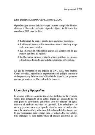 Arte y copyleft   93



Libre Designs General Public License LDGPL

OpenDesigns es una iniciativa que intenta compartir diseños
abiertos / libres de cualquier tipo de objeto. Su licencia fue
creada en 2003 para facilitar:



   # La libertad de usar el diseño para cualquier propósito.
   # La libertad para estudiar como funciona el diseño y adap-
    tarlo a tus necesidades.
   # La libertad de redistribuir copias del diseño con lo que
    puedes ayudar a tu vecino.
   # La libertad de mejorar el diseño y hacer públicas las mejoras
    a los demás, de modo que toda la comunidad se beneficie.



Lo que la convierte en una especie de GNU GPL para objetos.
Como novedad, mencionan expresamente el peligro constante
de las patentes y la incompatibilidad de la licencia con patentes
que no garanticen las libertades de la licencia.



Licencias y tipografías
El diseño gráfico es quizás uno de los ámbitos de la creación
visual más integrado en la actual lógica del mercado por lo
que plantea cuestiones concretas que no afectan de igual
manera al trabajo artístico en general. Las relaciones de
encargo, concurso u otro tipo de vínculos contractuales afec-
tan a la producción y difusión del trabajo del diseñador, por
lo que merecerían más espacio para ser estudiados con detalle.
Sin embargo, si nos referiremos al asunto concreto de las
 