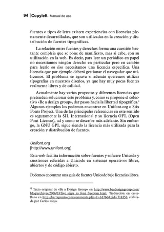 94 Copyleft. Manual de uso



   fuentes o tipos de letra existen experiencias con licencias ple-
   namente desarrolladas, que son utilizadas en la creación y dis-
   tribución de fuentes tipográficas.
       La relación entre fuentes y derechos forma una cuestión bas-
   tante compleja que se pone de manifiesto, más si cabe, con su
   utilización en la web. Es decir, para leer un periódico en papel
   no necesitamos ningún derecho en particular pero en cambio
   para leerlo on line necesitamos una licencia específica. Una
   licencia que por ejemplo deberá gestionar el navegador que uti-
   licemos. El problema se agrava si además queremos utilizar
   tipografías en nuestros diseños, ya que hay muy pocas fuentes
   realmente libres y de calidad.
       Actualmente hay varios proyectos y diferentes licencias que
   pretenden solucionar este problema y, como se propone el colec-
   tivo «Be a design group», dar pasos hacia la libertad tipográfica.4
   Algunos ejemplos los podemos encontrar en Unifont.org o Stix
   Fonts Project. Una de las principales referencias en este sentido
   es seguramente la SIL International y su licencia OFL (Open
   Font License), tal y como se describe más adelante. Sin embar-
   go, la GNU GPL sigue siendo la licencia más utilizada para la
   creación y distribución de fuentes.


   Unifont.org
   [http://www.unifont.org]
   Esta web facilita información sobre fuentes y sofware Unicode y
   cuestiones referidas a Unicode en sistemas operativos libres,
   abiertos y de código abierto.

   Podemos encontrar una guía de fuentes Unicode bajo licencias libres.


   4 Texto original de «Be a Design Group» en http://www.beadesigngroup.com/
   blog/archives/2006/03/five_steps_to_font_freedom.html. Traducción en caste-
   llano en http://barrapunto.com/comments.pl?sid=61766&cid=718350, realiza-
   da por Carlos Rioja.
 