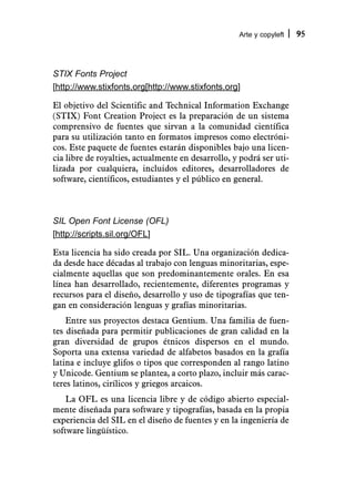 Arte y copyleft   95



STIX Fonts Project
[http://www.stixfonts.org[http://www.stixfonts.org]

El objetivo del Scientific and Technical Information Exchange
(STIX) Font Creation Project es la preparación de un sistema
comprensivo de fuentes que sirvan a la comunidad científica
para su utilización tanto en formatos impresos como electróni-
cos. Este paquete de fuentes estarán disponibles bajo una licen-
cia libre de royalties, actualmente en desarrollo, y podrá ser uti-
lizada por cualquiera, incluidos editores, desarrolladores de
software, científicos, estudiantes y el público en general.



SIL Open Font License (OFL)
[http://scripts.sil.org/OFL]

Esta licencia ha sido creada por SIL. Una organización dedica-
da desde hace décadas al trabajo con lenguas minoritarias, espe-
cialmente aquellas que son predominantemente orales. En esa
línea han desarrollado, recientemente, diferentes programas y
recursos para el diseño, desarrollo y uso de tipografías que ten-
gan en consideración lenguas y grafías minoritarias.
    Entre sus proyectos destaca Gentium. Una familia de fuen-
tes diseñada para permitir publicaciones de gran calidad en la
gran diversidad de grupos étnicos dispersos en el mundo.
Soporta una extensa variedad de alfabetos basados en la grafía
latina e incluye glifos o tipos que corresponden al rango latino
y Unicode. Gentium se plantea, a corto plazo, incluir más carac-
teres latinos, cirílicos y griegos arcaicos.
    La OFL es una licencia libre y de código abierto especial-
mente diseñada para software y tipografías, basada en la propia
experiencia del SIL en el diseño de fuentes y en la ingeniería de
software lingüístico.
 
