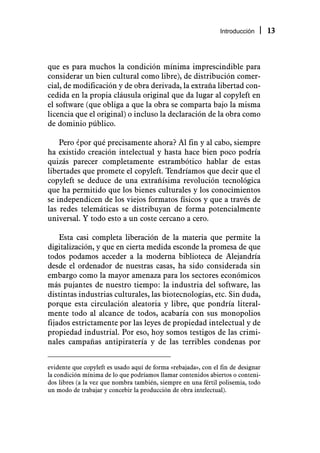 Introducción      13



que es para muchos la condición mínima imprescindible para
considerar un bien cultural como libre), de distribución comer-
cial, de modificación y de obra derivada, la extraña libertad con-
cedida en la propia cláusula original que da lugar al copyleft en
el software (que obliga a que la obra se comparta bajo la misma
licencia que el original) o incluso la declaración de la obra como
de dominio público.

    Pero ¿por qué precisamente ahora? Al fin y al cabo, siempre
ha existido creación intelectual y hasta hace bien poco podría
quizás parecer completamente estrambótico hablar de estas
libertades que promete el copyleft. Tendríamos que decir que el
copyleft se deduce de una extrañísima revolución tecnológica
que ha permitido que los bienes culturales y los conocimientos
se independicen de los viejos formatos físicos y que a través de
las redes telemáticas se distribuyan de forma potencialmente
universal. Y todo esto a un coste cercano a cero.

    Esta casi completa liberación de la materia que permite la
digitalización, y que en cierta medida esconde la promesa de que
todos podamos acceder a la moderna biblioteca de Alejandría
desde el ordenador de nuestras casas, ha sido considerada sin
embargo como la mayor amenaza para los sectores económicos
más pujantes de nuestro tiempo: la industria del software, las
distintas industrias culturales, las biotecnologías, etc. Sin duda,
porque esta circulación aleatoria y libre, que pondría literal-
mente todo al alcance de todos, acabaría con sus monopolios
fijados estrictamente por las leyes de propiedad intelectual y de
propiedad industrial. Por eso, hoy somos testigos de las crimi-
nales campañas antipiratería y de las terribles condenas por


evidente que copyleft es usado aquí de forma «rebajada», con el fin de designar
la condición mínima de lo que podríamos llamar contenidos abiertos o conteni-
dos libres (a la vez que nombra también, siempre en una fértil polisemia, todo
un modo de trabajar y concebir la producción de obra intelectual).
 