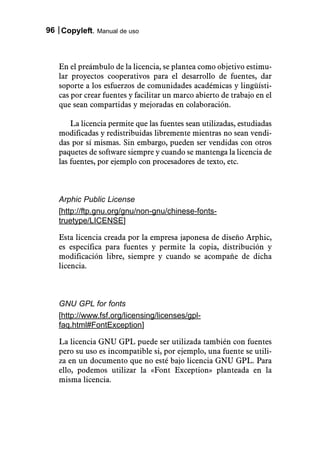 96 Copyleft. Manual de uso



   En el preámbulo de la licencia, se plantea como objetivo estimu-
   lar proyectos cooperativos para el desarrollo de fuentes, dar
   soporte a los esfuerzos de comunidades académicas y lingüísti-
   cas por crear fuentes y facilitar un marco abierto de trabajo en el
   que sean compartidas y mejoradas en colaboración.

       La licencia permite que las fuentes sean utilizadas, estudiadas
   modificadas y redistribuidas libremente mientras no sean vendi-
   das por sí mismas. Sin embargo, pueden ser vendidas con otros
   paquetes de software siempre y cuando se mantenga la licencia de
   las fuentes, por ejemplo con procesadores de texto, etc.



   Arphic Public License
   [http://ftp.gnu.org/gnu/non-gnu/chinese-fonts-
   truetype/LICENSE]

   Esta licencia creada por la empresa japonesa de diseño Arphic,
   es específica para fuentes y permite la copia, distribución y
   modificación libre, siempre y cuando se acompañe de dicha
   licencia.



   GNU GPL for fonts
   [http://www.fsf.org/licensing/licenses/gpl-
   faq.html#FontException]

   La licencia GNU GPL puede ser utilizada también con fuentes
   pero su uso es incompatible si, por ejemplo, una fuente se utili-
   za en un documento que no esté bajo licencia GNU GPL. Para
   ello, podemos utilizar la «Font Exception» planteada en la
   misma licencia.
 