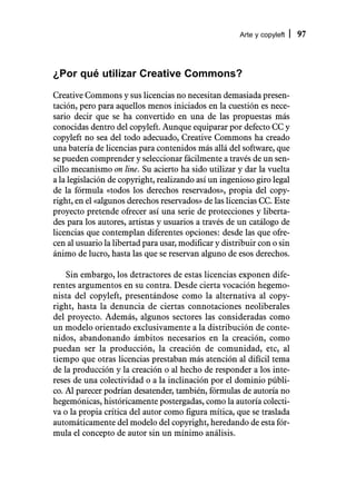 Arte y copyleft   97



¿Por qué utilizar Creative Commons?
Creative Commons y sus licencias no necesitan demasiada presen-
tación, pero para aquellos menos iniciados en la cuestión es nece-
sario decir que se ha convertido en una de las propuestas más
conocidas dentro del copyleft. Aunque equiparar por defecto CC y
copyleft no sea del todo adecuado, Creative Commons ha creado
una batería de licencias para contenidos más allá del software, que
se pueden comprender y seleccionar fácilmente a través de un sen-
cillo mecanismo on line. Su acierto ha sido utilizar y dar la vuelta
a la legislación de copyright, realizando así un ingenioso giro legal
de la fórmula «todos los derechos reservados», propia del copy-
right, en el «algunos derechos reservados» de las licencias CC. Este
proyecto pretende ofrecer así una serie de protecciones y liberta-
des para los autores, artistas y usuarios a través de un catálogo de
licencias que contemplan diferentes opciones: desde las que ofre-
cen al usuario la libertad para usar, modificar y distribuir con o sin
ánimo de lucro, hasta las que se reservan alguno de esos derechos.

    Sin embargo, los detractores de estas licencias exponen dife-
rentes argumentos en su contra. Desde cierta vocación hegemo-
nista del copyleft, presentándose como la alternativa al copy-
right, hasta la denuncia de ciertas connotaciones neoliberales
del proyecto. Además, algunos sectores las consideradas como
un modelo orientado exclusivamente a la distribución de conte-
nidos, abandonando ámbitos necesarios en la creación, como
puedan ser la producción, la creación de comunidad, etc, al
tiempo que otras licencias prestaban más atención al difícil tema
de la producción y la creación o al hecho de responder a los inte-
reses de una colectividad o a la inclinación por el dominio públi-
co. Al parecer podrían desatender, también, fórmulas de autoría no
hegemónicas, históricamente postergadas, como la autoría colecti-
va o la propia crítica del autor como figura mítica, que se traslada
automáticamente del modelo del copyright, heredando de esta fór-
mula el concepto de autor sin un mínimo análisis.
 