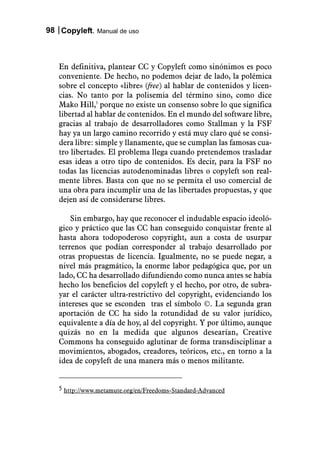 98 Copyleft. Manual de uso



   En definitiva, plantear CC y Copyleft como sinónimos es poco
   conveniente. De hecho, no podemos dejar de lado, la polémica
   sobre el concepto «libre» (free) al hablar de contenidos y licen-
   cias. No tanto por la polisemia del término sino, como dice
   Mako Hill,5 porque no existe un consenso sobre lo que significa
   libertad al hablar de contenidos. En el mundo del software libre,
   gracias al trabajo de desarrolladores como Stallman y la FSF
   hay ya un largo camino recorrido y está muy claro qué se consi-
   dera libre: simple y llanamente, que se cumplan las famosas cua-
   tro libertades. El problema llega cuando pretendemos trasladar
   esas ideas a otro tipo de contenidos. Es decir, para la FSF no
   todas las licencias autodenominadas libres o copyleft son real-
   mente libres. Basta con que no se permita el uso comercial de
   una obra para incumplir una de las libertades propuestas, y que
   dejen así de considerarse libres.

       Sin embargo, hay que reconocer el indudable espacio ideoló-
   gico y práctico que las CC han conseguido conquistar frente al
   hasta ahora todopoderoso copyright, aun a costa de usurpar
   terrenos que podían corresponder al trabajo desarrollado por
   otras propuestas de licencia. Igualmente, no se puede negar, a
   nivel más pragmático, la enorme labor pedagógica que, por un
   lado, CC ha desarrollado difundiendo como nunca antes se había
   hecho los beneficios del copyleft y el hecho, por otro, de subra-
   yar el carácter ultra-restrictivo del copyright, evidenciando los
   intereses que se esconden tras el símbolo ©. La segunda gran
   aportación de CC ha sido la rotundidad de su valor jurídico,
   equivalente a día de hoy, al del copyright. Y por último, aunque
   quizás no en la medida que algunos desearían, Creative
   Commons ha conseguido aglutinar de forma transdisciplinar a
   movimientos, abogados, creadores, teóricos, etc., en torno a la
   idea de copyleft de una manera más o menos militante.


   5 http://www.metamute.org/en/Freedoms-Standard-Advanced
 