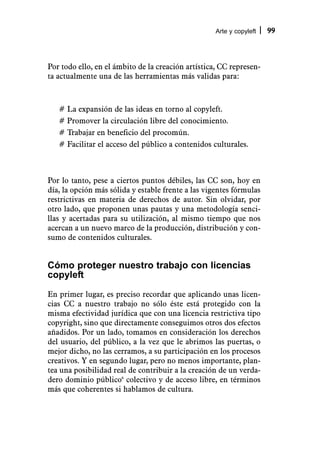 Arte y copyleft   99



Por todo ello, en el ámbito de la creación artística, CC represen-
ta actualmente una de las herramientas más validas para:



   # La expansión de las ideas en torno al copyleft.
   # Promover la circulación libre del conocimiento.
   # Trabajar en beneficio del procomún.
   # Facilitar el acceso del público a contenidos culturales.



Por lo tanto, pese a ciertos puntos débiles, las CC son, hoy en
día, la opción más sólida y estable frente a las vigentes fórmulas
restrictivas en materia de derechos de autor. Sin olvidar, por
otro lado, que proponen unas pautas y una metodología senci-
llas y acertadas para su utilización, al mismo tiempo que nos
acercan a un nuevo marco de la producción, distribución y con-
sumo de contenidos culturales.


Cómo proteger nuestro trabajo con licencias
copyleft
En primer lugar, es preciso recordar que aplicando unas licen-
cias CC a nuestro trabajo no sólo éste está protegido con la
misma efectividad jurídica que con una licencia restrictiva tipo
copyright, sino que directamente conseguimos otros dos efectos
añadidos. Por un lado, tomamos en consideración los derechos
del usuario, del público, a la vez que le abrimos las puertas, o
mejor dicho, no las cerramos, a su participación en los procesos
creativos. Y en segundo lugar, pero no menos importante, plan-
tea una posibilidad real de contribuir a la creación de un verda-
dero dominio público6 colectivo y de acceso libre, en términos
más que coherentes si hablamos de cultura.
 