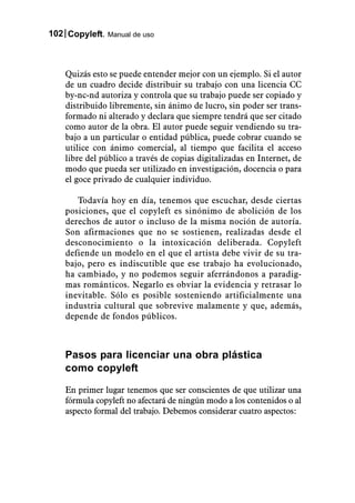 102 Copyleft. Manual de uso



    Quizás esto se puede entender mejor con un ejemplo. Si el autor
    de un cuadro decide distribuir su trabajo con una licencia CC
    by-nc-nd autoriza y controla que su trabajo puede ser copiado y
    distribuido libremente, sin ánimo de lucro, sin poder ser trans-
    formado ni alterado y declara que siempre tendrá que ser citado
    como autor de la obra. El autor puede seguir vendiendo su tra-
    bajo a un particular o entidad pública, puede cobrar cuando se
    utilice con ánimo comercial, al tiempo que facilita el acceso
    libre del público a través de copias digitalizadas en Internet, de
    modo que pueda ser utilizado en investigación, docencia o para
    el goce privado de cualquier individuo.

       Todavía hoy en día, tenemos que escuchar, desde ciertas
    posiciones, que el copyleft es sinónimo de abolición de los
    derechos de autor o incluso de la misma noción de autoría.
    Son afirmaciones que no se sostienen, realizadas desde el
    desconocimiento o la intoxicación deliberada. Copyleft
    defiende un modelo en el que el artista debe vivir de su tra-
    bajo, pero es indiscutible que ese trabajo ha evolucionado,
    ha cambiado, y no podemos seguir aferrándonos a paradig-
    mas románticos. Negarlo es obviar la evidencia y retrasar lo
    inevitable. Sólo es posible sosteniendo artificialmente una
    industria cultural que sobrevive malamente y que, además,
    depende de fondos públicos.



    Pasos para licenciar una obra plástica
    como copyleft

    En primer lugar tenemos que ser conscientes de que utilizar una
    fórmula copyleft no afectará de ningún modo a los contenidos o al
    aspecto formal del trabajo. Debemos considerar cuatro aspectos:
 