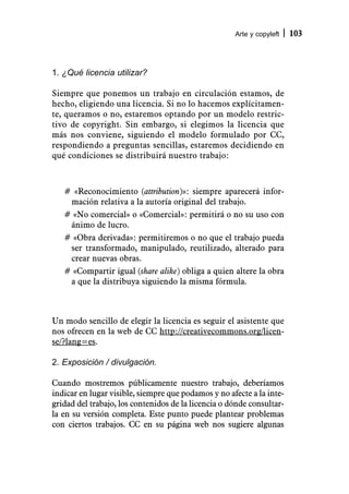 Arte y copyleft   103



1. ¿Qué licencia utilizar?

Siempre que ponemos un trabajo en circulación estamos, de
hecho, eligiendo una licencia. Si no lo hacemos explícitamen-
te, queramos o no, estaremos optando por un modelo restric-
tivo de copyright. Sin embargo, si elegimos la licencia que
más nos conviene, siguiendo el modelo formulado por CC,
respondiendo a preguntas sencillas, estaremos decidiendo en
qué condiciones se distribuirá nuestro trabajo:



   # «Reconocimiento (attribution)»: siempre aparecerá infor-
    mación relativa a la autoría original del trabajo.
   # «No comercial» o «Comercial»: permitirá o no su uso con
    ánimo de lucro.
   # «Obra derivada»: permitiremos o no que el trabajo pueda
    ser transformado, manipulado, reutilizado, alterado para
    crear nuevas obras.
   # «Compartir igual (share alike) obliga a quien altere la obra
    a que la distribuya siguiendo la misma fórmula.



Un modo sencillo de elegir la licencia es seguir el asistente que
nos ofrecen en la web de CC http://creativecommons.org/licen-
se/?lang=es.

2. Exposición / divulgación.

Cuando mostremos públicamente nuestro trabajo, deberíamos
indicar en lugar visible, siempre que podamos y no afecte a la inte-
gridad del trabajo, los contenidos de la licencia o dónde consultar-
la en su versión completa. Este punto puede plantear problemas
con ciertos trabajos. CC en su página web nos sugiere algunas
 
