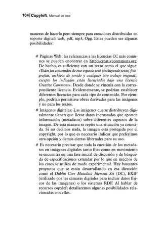 104 Copyleft. Manual de uso



    maneras de hacerlo pero siempre para creaciones distribuidas en
    soporte digital: web, pdf, mp3, Ogg. Estas pueden ser algunas
    posibilidades:


       # Páginas Web: las referencias a las licencias CC más comu-
        nes se pueden encontrar en http://creativecommons.org.
        De hecho, es suficiente con un texto como el que sigue:
        «Todos los contenidos de este espacio web (incluyendo texto, foto-
        grafías, archivos de sonido y cualquier otro trabajo original),
        excepto los indicados están licenciados bajo una licencia
        Creative Commons». Desde donde se vincula con la corres-
        pondiente licencia. Evidentemente, se podrían establecer
        diferentes licencias para cada tipo de contenido. Por ejem-
        plo, podrían permitirse obras derivadas para las imágenes
        y no para los textos.
       # Imágenes digitales: Las imágenes que se distribuyen digi-
        talmente tienen que llevar datos incrustados que aporten
        información (metadatos) sobre diferentes aspectos de la
        imagen. De esta manera se repite una situación ya conoci-
        da. Si no decimos nada, la imagen está protegida por el
        copyright, por lo que es necesario indicar que preferimos
        otra opción y damos ciertas libertades para su uso.
       # Es necesario precisar que toda la cuestión de los metada-
        tos en imágenes digitales tanto fijas como en movimiento
        se encuentra en una fase inicial de discusión y de búsque-
        da de especificaciones estándar por lo que en muchos de
        los casos se utiliza de modo experimental. Hay bastantes
        proyectos que se están desarrollando en esa dirección
        como el Dublin Core Metadata Element Set (DC), EXIF
        (utilizado por las cámaras digitales para incluir datos físi-
        cos de las imágenes) o los sistemas RDF. Al hablar de
        recursos copyleft detallaremos algunas posibilidades rela-
        cionadas con ellos.
 