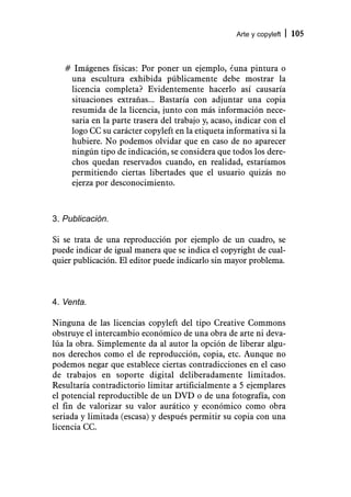 Arte y copyleft   105



   # Imágenes físicas: Por poner un ejemplo, ¿una pintura o
    una escultura exhibida públicamente debe mostrar la
    licencia completa? Evidentemente hacerlo así causaría
    situaciones extrañas... Bastaría con adjuntar una copia
    resumida de la licencia, junto con más información nece-
    saria en la parte trasera del trabajo y, acaso, indicar con el
    logo CC su carácter copyleft en la etiqueta informativa si la
    hubiere. No podemos olvidar que en caso de no aparecer
    ningún tipo de indicación, se considera que todos los dere-
    chos quedan reservados cuando, en realidad, estaríamos
    permitiendo ciertas libertades que el usuario quizás no
    ejerza por desconocimiento.



3. Publicación.

Si se trata de una reproducción por ejemplo de un cuadro, se
puede indicar de igual manera que se indica el copyright de cual-
quier publicación. El editor puede indicarlo sin mayor problema.



4. Venta.

Ninguna de las licencias copyleft del tipo Creative Commons
obstruye el intercambio económico de una obra de arte ni deva-
lúa la obra. Simplemente da al autor la opción de liberar algu-
nos derechos como el de reproducción, copia, etc. Aunque no
podemos negar que establece ciertas contradicciones en el caso
de trabajos en soporte digital deliberadamente limitados.
Resultaría contradictorio limitar artificialmente a 5 ejemplares
el potencial reproductible de un DVD o de una fotografía, con
el fin de valorizar su valor aurático y económico como obra
seriada y limitada (escasa) y después permitir su copia con una
licencia CC.
 