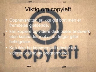 Viktig om copyleft Opphavsretten er ikke gitt bort men er fremdeles gjeldende. kan kopiere og videre distribuere åndsverk uten kostnader mot at du følger gitte betingelser. Kan ikke ha kommersielt utbytte fra videreutvikling av programvare. 