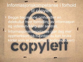 Informasjonskompetanse i forhold til copyleft Begge begrepene omhandler en delekultur hvor formidling av informasjon og videreutvikling står sentralt. Informasjonskompetanse gjør deg mer oppmerksom på hvordan du kan bruke kilder som er copyleftet. (åndsverkloven) 