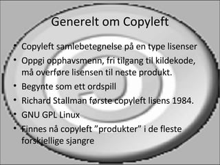 Generelt om Copyleft Copyleft samlebetegnelse på en type lisenser Oppgi opphavsmenn, fri tilgang til kildekode, må overføre lisensen til neste produkt. Begynte som ett ordspill Richard Stallman første copyleft lisens 1984. GNU GPL Linux Finnes nå copyleft ”produkter” i de fleste forskjellige sjangre 